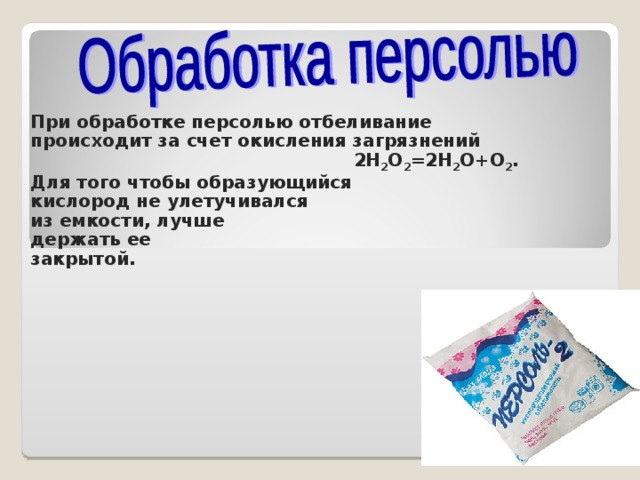 При обработке персолью отбеливание происходит за счет окисления загрязнений 2H 2 O 2 = 2H 2 O+O 2 . Для того чтобы образующийся кислород не улетучивался из емкости, лучше держать ее закрытой.   