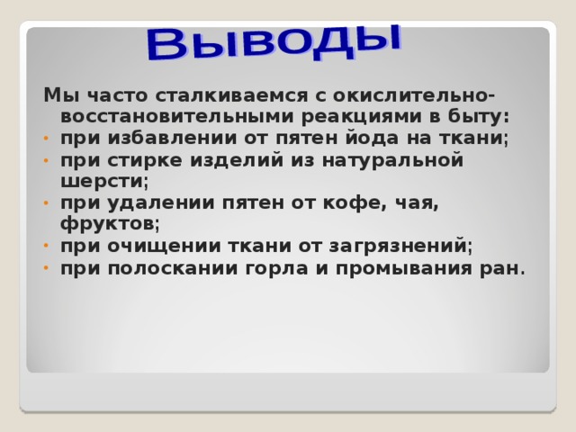   Мы часто сталкиваемся с окислительно-восстановительными реакциями в быту: при избавлении от пятен йода на ткани ; при стирке изделий из натуральной шерсти ; при удалении пятен от кофе, чая, фруктов ; при очищении ткани от загрязнений ; при полоскании горла и промывания ран .   
