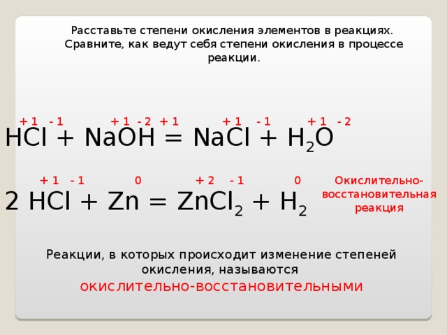 Расставьте степени окисления элементов в реакциях. Сравните, как ведут себя степени окисления в процессе реакции. + 1 - 1 + 1 - 2 + 1 + 1 - 1 + 1 - 2 HCl + NaOH = NaCl + H 2 O 2 HCl + Zn = ZnCl 2 + H 2 + 1 - 1 0 + 2 - 1 0 Окислительно-восстановительная реакция Реакции, в которых происходит изменение степеней окисления, называются окислительно-восстановительными 