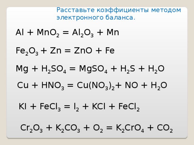 Расставьте коэффициенты методом электронного баланса . Al + MnO 2 = Al 2 O 3 + Mn Fe 2 O 3 + Zn = ZnO + Fe Mg + H 2 SO 4 = MgSO 4 + H 2 S + H 2 O Cu + HNO 3 = Cu(NO 3 ) 2 + NO + H 2 O KI + FeCl 3 = l 2 + KCl + FeCl 2 Cr 2 O 3 + K 2 CO 3 + O 2 = K 2 CrO 4 + CO 2 