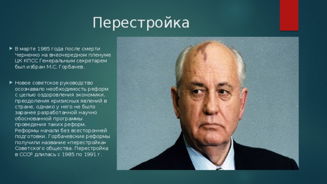 Перестройка В марте 1985 года после смерти Черненко на внеочередном пленуме ЦК КПСС Генеральным секретарем был избран М.С. Горбачев. Новое советское руководство осознавало необходимость реформ с целью оздоровления экономики, преодоления кризисных явлений в стране, однако у него не было заранее разработанной научно обоснованной программы проведения таких реформ. Реформы начали без всесторонней подготовки. Горбачевские реформы получили название «перестройка» Советского общества. Перестройка в СССР длилась с 1985 по 1991 г. 