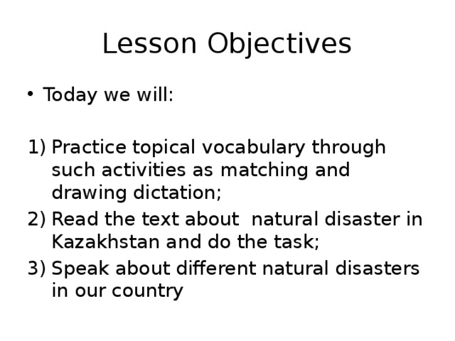 Lesson Objectives Today we will: Practice topical vocabulary through such activities as matching and drawing dictation; Read the text about natural disaster in Kazakhstan and do the task; Speak about different natural disasters in our country 