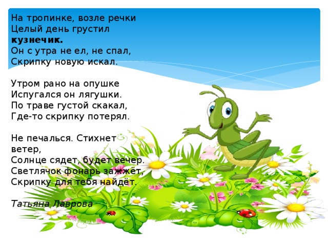 На тропинке, возле речки Целый день грустил кузнечик. Он с утра не ел, не спал, Скрипку новую искал. Утром рано на опушке Испугался он лягушки. По траве густой скакал, Где-то скрипку потерял. Не печалься. Стихнет ветер, Солнце сядет, будет вечер. Светлячок фонарь зажжёт, Скрипку для тебя найдёт. Татьяна Лаврова 