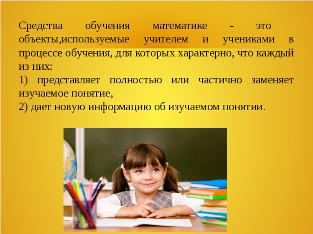 Средства обучения математике - это объекты,используемые учителем и учениками в процессе обучения, для которых характерно, что каждый из них: 1) представляет полностью или частично заменяет изучаемое понятие, 2) дает новую информацию об изучаемом понятии . 