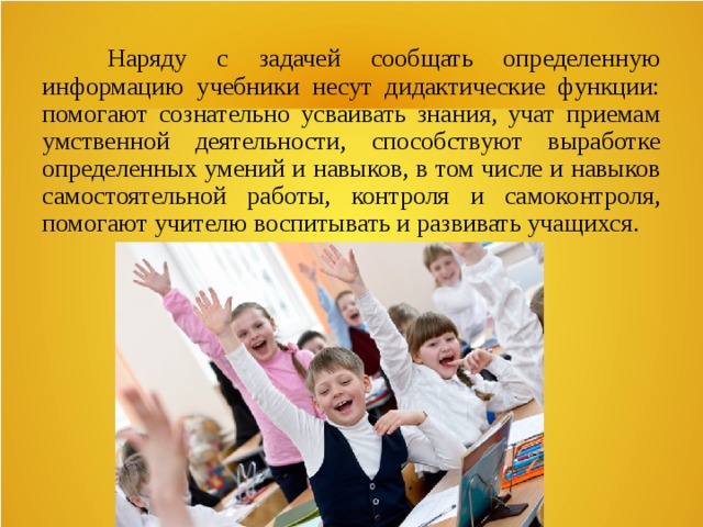  Наряду с задачей сообщать определенную информацию учебники несут дидактические функции: помогают сознательно усваивать знания, учат приемам умственной деятельности, способствуют выработке определенных умений и навыков, в том числе и навыков самостоятельной работы, контроля и самоконтроля, помогают учителю воспитывать и развивать учащихся. 