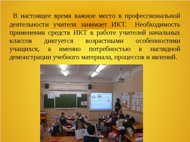  В настоящее время важное место в профессиональной деятельности учителя занимает ИКТ. Необходимость применения средств ИКТ в работе учителей начальных классов диктуется возрастными особенностями учащихся, а именно потребностью в наглядной демонстрации учебного материала, процессов и явлений. 