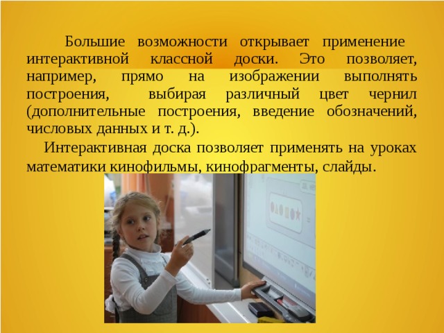  Большие возможности открывает применение интерактивной классной доски. Это позволяет, например, прямо на изображении выполнять построения, выбирая различный цвет чернил (дополнительные построения, введение обозначений, числовых данных и т. д.).  Интерактивная доска позволяет применять на уроках математики кинофильмы, кинофрагменты, слайды. 
