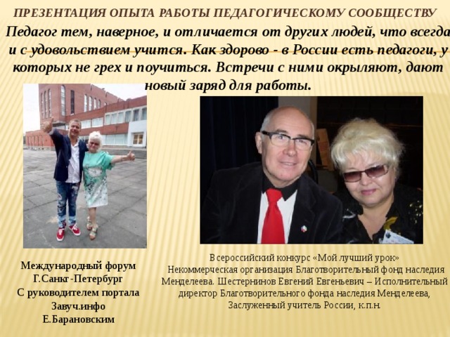 Презентация опыта работы педагогическому сообществу Педагог тем, наверное, и отличается от других людей, что всегда и с удовольствием учится. Как здорово - в России есть педагоги, у которых не грех и поучиться. Встречи с ними окрыляют, дают новый заряд для работы. Всероссийский конкурс «Мой лучший урок»  Некоммерческая организация Благотворительный фонд наследия Менделеева. Шестернинов Евгений Евгеньевич – Исполнительный директор Благотворительного фонда наследия Менделеева, Заслуженный учитель России, к.п.н. Международный форум Г.Санкг-Петербург С руководителем портала Завуч.инфо Е.Барановским 