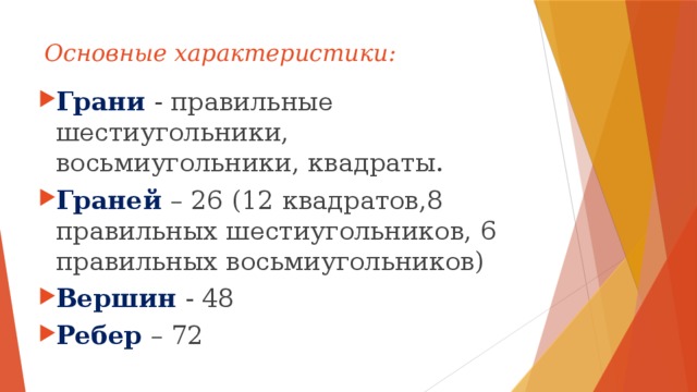 Основные характеристики: Грани  - правильные шестиугольники, восьмиугольники, квадраты. Граней – 26 (12 квадратов,8 правильных шестиугольников, 6 правильных восьмиугольников) Вершин - 48 Ребер – 72 