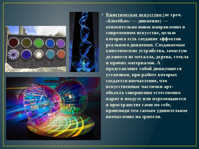 Кинетическое искусство ( от греч. «kinetikos» — движение) — относительно новое направление в современном искусстве, целью которого есть создание эффектов реального движения. Создаваемые кинетические устройства, зачастую делаются из металла, дерева, стекла и прочих материалов. А представляют собой движущиеся установки, при работе которых создается впечатление, что искусственные частички арт-объекта совершенно естественно парят в воздухе или перемещаются в пространстве сами по себе, производя тем самым удивительное впечатление на зрителя. 