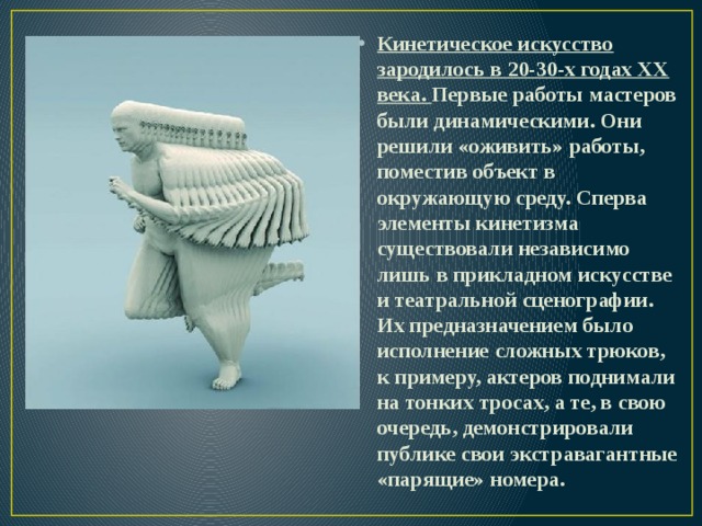 Кинетическое искусство зародилось в 20-30-х годах ХХ века. Первые работы мастеров были динамическими. Они решили «оживить» работы, поместив объект в окружающую среду. Сперва элементы кинетизма существовали независимо лишь в прикладном искусстве и театральной сценографии. Их предназначением было исполнение сложных трюков, к примеру, актеров поднимали на тонких тросах, а те, в свою очередь, демонстрировали публике свои экстравагантные «парящие» номера. 