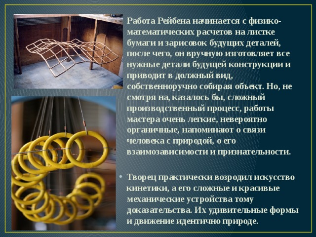 Работа Рейбена начинается с физико-математических расчетов на листке бумаги и зарисовок будущих деталей, после чего, он вручную изготовляет все нужные детали будущей конструкции и приводит в должный вид, собственноручно собирая объект. Но, не смотря на, казалось бы, сложный производственный процесс, работы мастера очень легкие, невероятно органичные, напоминают о связи человека с природой, о его взаимозависимости и признательности.  Творец практически возродил искусство кинетики, а его сложные и красивые механические устройства тому доказательства. Их удивительные формы и движение идентично природе. 