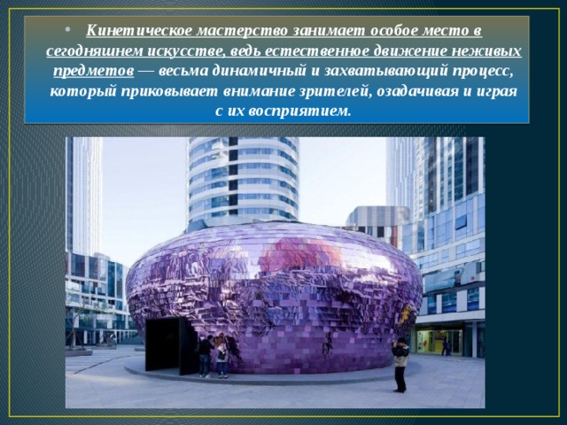 Кинетическое мастерство занимает особое место в сегодняшнем искусстве, ведь естественное движение неживых предметов — весьма динамичный и захватывающий процесс, который приковывает внимание зрителей, озадачивая и играя с их восприятием. 