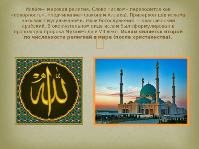 Исла́м— мировая религия. Слово «ислам» переводится как «покорность», «подчинение» (законам Аллаха). Приверженцев ислама называют мусульманами. Язык богослужения — классический арабский. В окончательном виде ислам был сформулирован в проповедях пророка Мухаммеда в VII веке. Ислам является второй по численности религией в мире (после христианства). 