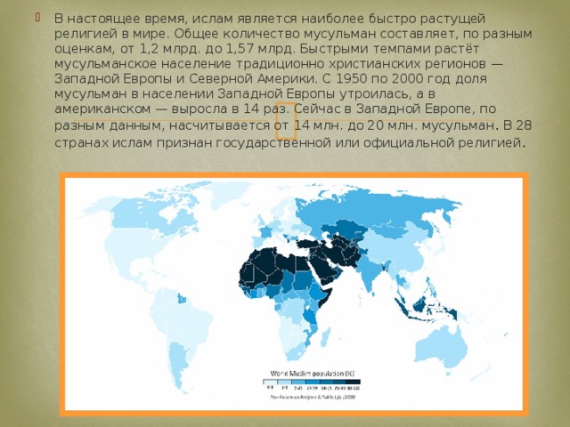 В настоящее время, ислам является наиболее быстро растущей религией в мире. Общее количество мусульман составляет, по разным оценкам, от 1,2 млрд. до 1,57 млрд. Быстрыми темпами растёт мусульманское население традиционно христианских регионов — Западной Европы и Северной Америки. С 1950 по 2000 год доля мусульман в населении Западной Европы утроилась, а в американском — выросла в 14 раз. Сейчас в Западной Европе, по разным данным, насчитывается от 14 млн. до 20 млн. мусульман . В 28 странах ислам признан государственной или официальной религией . 