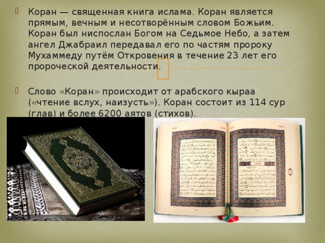Коран — священная книга ислама. Коран является прямым, вечным и несотворённым словом Божьим. Коран был ниспослан Богом на Седьмое Небо, а затем ангел Джабраил передавал его по частям пророку Мухаммеду путём Откровения в течение 23 лет его пророческой деятельности. Слово «Коран» происходит от арабского кыраа («чтение вслух, наизусть»). Коран состоит из 114 сур (глав) и более 6200 аятов (стихов). 