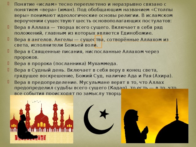 Понятие «ислам» тесно переплетено и неразрывно связано с понятием «вера» (иман). Под обобщающим названием «Столпы веры» понимают идеологические основы религии. В исламском вероучении существуют шесть основополагающих постулатов: Вера в Аллаха — творца всего сущего. Включает в себя ряд положений, главным из которых является Единобожие. Вера в ангелов. Ангелы — существа, сотворённые Аллахом из света, исполнители Божьей воли. Вера в Священные писания, ниспосланные Аллахом через пророков. Вера в пророка (посланника) Мухаммеда. Вера в Судный день. Включает в себя веру в конец света, грядущее воскрешение, Божий Суд, наличие Ада и Рая (Ахира). Вера в предопределение. Мусульмане верят в то, что Аллах предопределил судьбы всего сущего (Кадар), то есть — в то, что все события происходят по замыслу творца. 
