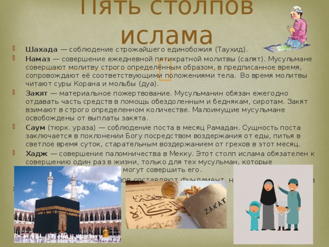 Пять столпов ислама Шахада — соблюдение строжайшего единобожия (Таухид). Намаз — совершение ежедневной пятикратной молитвы (салят). Мусульмане совершают молитву строго определённым образом, в предписанное время, сопровождают её соответствующими положениями тела. Во время молитвы читают суры Корана и мольбы (дуа). Закят — материальное пожертвование. Мусульманин обязан ежегодно отдавать часть средств в помощь обездоленным и беднякам, сиротам. Закят взимают в строго определенном количестве. Малоимущие мусульмане освобождены от выплаты закята. Саум (тюрк. ураза) — соблюдение поста в месяц Рамадан. Сущность поста заключается в поклонении Богу посредством воздержания от еды, питья в светлое время суток, старательным воздержанием от грехов в этот месяц. Хадж — совершение паломничества в Мекку. Этот столп ислама обязателен к совершению один раз в жизни, только для тех мусульман, которые материально и физически могут совершить его.  Перечисленные пять столпов составляют фундамент, на котором построена жизнь мусульман. 