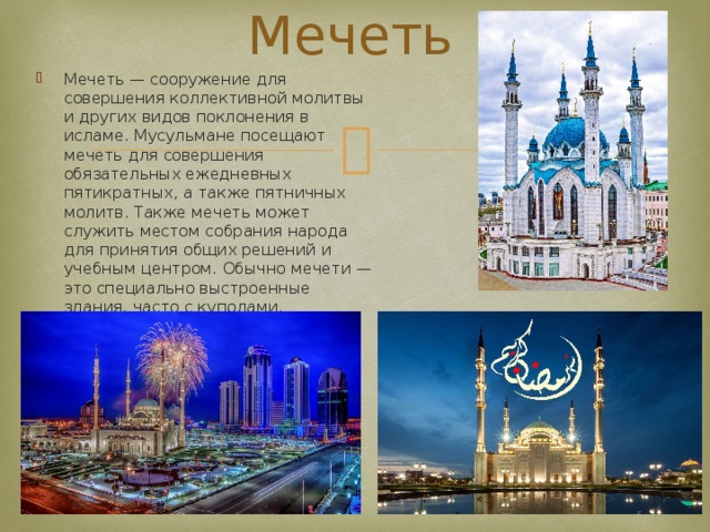 Мечеть Мечеть — сооружение для совершения коллективной молитвы и других видов поклонения в исламе. Мусульмане посещают мечеть для совершения обязательных ежедневных пятикратных, а также пятничных молитв. Также мечеть может служить местом собрания народа для принятия общих решений и учебным центром. Обычно мечети — это специально выстроенные здания, часто с куполами, минаретами. 