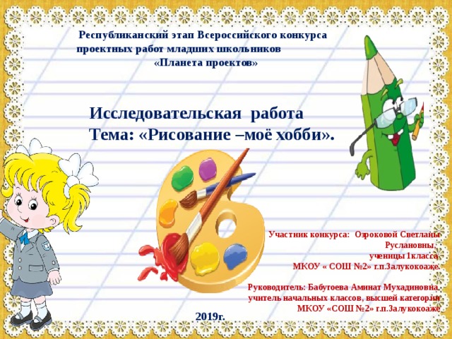 Республиканский этап Всероссийского конкурса  проектных работ младших школьников  «Планета проектов»   Исследовательская работа Тема: «Рисование –моё хобби». Участник конкурса: Озроковой Светланы Руслановны, ученицы 1класса МКОУ « СОШ №2» г.п.Залукокоаже.  Руководитель: Бабугоева Аминат Мухадиновна учитель начальных классов, высшей категории МКОУ «СОШ №2» г.п.Залукокоаже  2019г.  