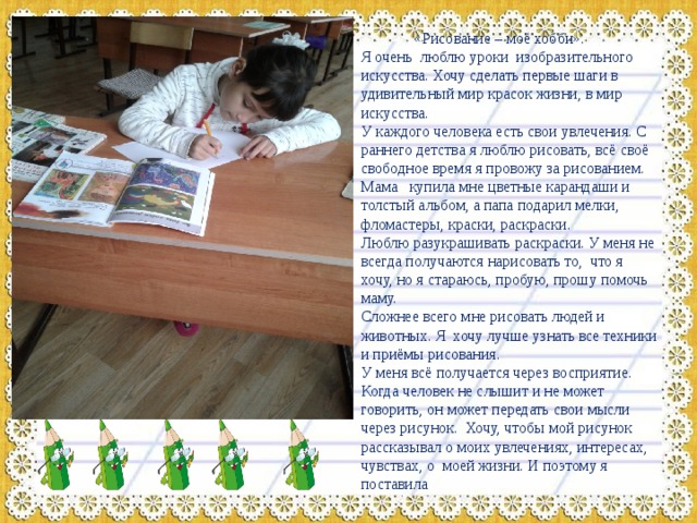  «Рисование – моё хобби». Я очень люблю уроки изобразительного искусства. Хочу сделать первые шаги в удивительный мир красок жизни, в мир искусства. У каждого человека есть свои увлечения. С раннего детства я люблю рисовать, всё своё свободное время я провожу за рисованием. Мама купила мне цветные карандаши и толстый альбом, а папа подарил мелки, фломастеры, краски, раскраски. Люблю разукрашивать раскраски. У меня не всегда получаются нарисовать то, что я хочу, но я стараюсь, пробую, прошу помочь маму. Сложнее всего мне рисовать людей и животных. Я хочу лучше узнать все техники и приёмы рисования. У меня всё получается через восприятие. Когда человек не слышит и не может говорить, он может передать свои мысли через рисунок. Хочу, чтобы мой рисунок рассказывал о моих увлечениях, интересах, чувствах, о моей жизни. И поэтому я поставила 