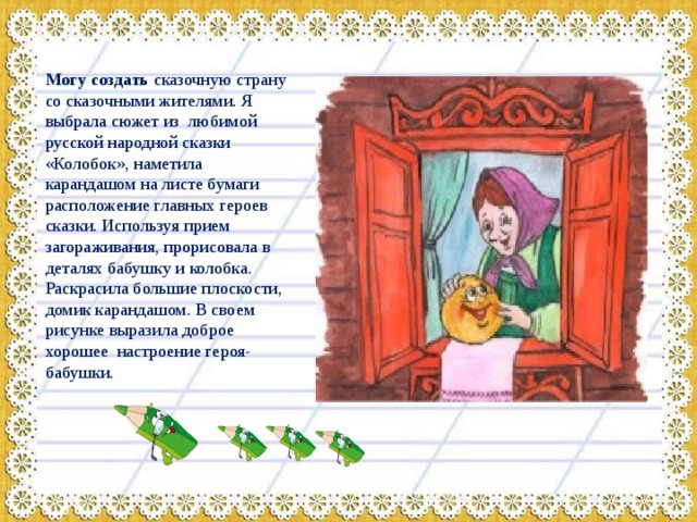  Могу создать сказочную страну со сказочными жителями. Я выбрала сюжет из любимой русской народной сказки «Колобок», наметила карандашом на листе бумаги расположение главных героев сказки. Используя прием загораживания, прорисовала в деталях бабушку и колобка. Раскрасила большие плоскости, домик карандашом. В своем рисунке выразила доброе хорошее настроение героя- бабушки. 
