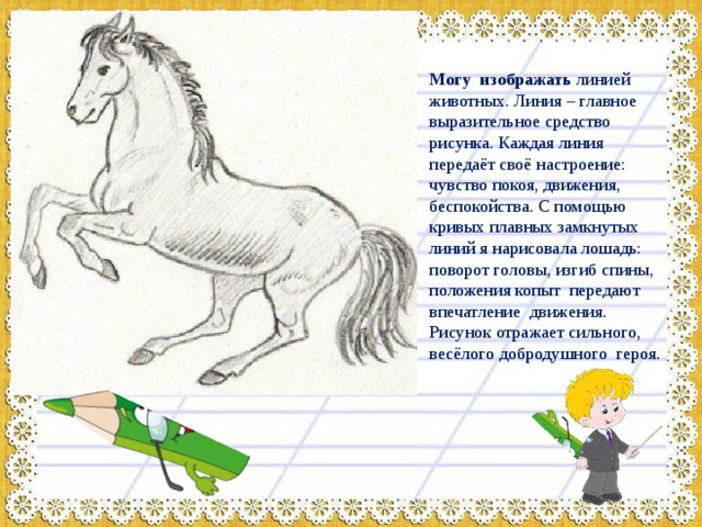   Могу изображать линией животных. Линия – главное выразительное средство рисунка. Каждая линия передаёт своё настроение: чувство покоя, движения, беспокойства. С помощью кривых плавных замкнутых линий я нарисовала лошадь: поворот головы, изгиб спины, положения копыт передают впечатление движения. Рисунок отражает сильного, весёлого добродушного героя. 