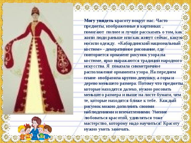 Могу увидеть красоту вокруг нас. Часто предметы, изображенные в картинках , помогают полнее и лучше рассказать о том, как жили люди раньше или как живут сейчас, какую носили одежду. «Кабардинский национальный костюм» - декоративное рисование, где повторяется орнамент рисунок узора на костюме, ярко выражаются традиции народного искусства. Я показала симметричное расположение орнамента узора. На переднем плане изобразила крупно девушку, а горы и дерево меньшего размера. Потому что предметы, которые находятся далеко, нужно рисовать меньшего размера и выше на листе бумаги, чем те, которые находятся ближе к тебе. Каждый рисунок можно дополнить своими наблюдениями и впечатлениями. Умение любоваться красотой, удивляться тоже мастерство, которому надо научиться! Красоту нужно уметь замечать. 