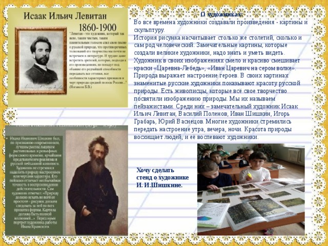 О художниках: Во все времена художники создавали произведения - картины и скульптуру. История рисунка насчитывает столько же столетий, сколько и сам род человеческий. Замечательные картины, которые создали великие художники, надо знать и уметь видеть. Художник в своих изображениях смело и красиво смешивает краски «Царевна-Лебедь», «Иван Царевич на сером волке». Природа выражает настроение героев. В своих картинах знаменитые русские художники показывают красоту русской природы. Есть живописцы, которые всё свое творчество посвятили изображению природы. Мы их называем пейзажистами. Среди них – замечательный художник Исаак Ильич Левитан, Василий Поленов, Иван Шишкин, Игорь Грабарь, Юрий Васнецов. Многие художники стремились передать настроение утра, вечера, ночи. Красота природы восхищает людей, и её воспевают художники. Хочу сделать стенд о художнике И. И.Шишкине. 