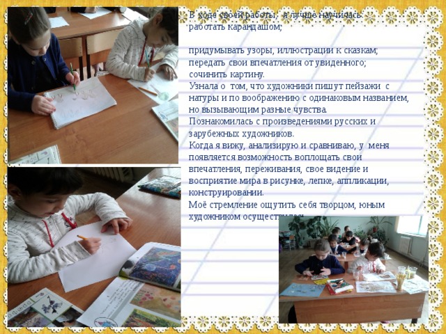 В ходе своей работы, я лучше научилась: работать карандашом; придумывать узоры, иллюстрации к сказкам; передать свои впечатления от увиденного; сочинить картину. Узнала о том, что художники пишут пейзажи с натуры и по воображению с одинаковым названием, но вызывающим разные чувства. Познакомилась с произведениями русских и зарубежных художников. Когда я вижу, анализирую и сравниваю, у меня появляется возможность воплощать свои впечатления, переживания, свое видение и восприятие мира в рисунке, лепке, аппликации, конструировании. Моё стремление ощутить себя творцом, юным художником осуществилась. 