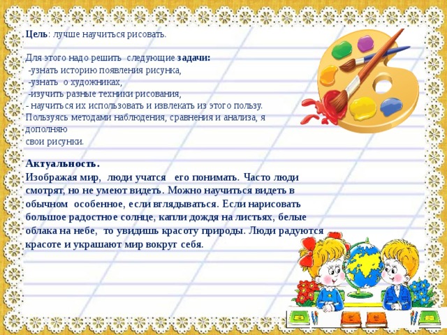 Цель : лучше научиться рисовать. Для этого надо решить следующие задачи:  -узнать историю появления рисунка,  -узнать о художниках,  -изучить разные техники рисования, - научиться их использовать и извлекать из этого пользу. Пользуясь методами наблюдения, сравнения и анализа, я дополняю свои рисунки. Актуальность. Изображая мир, люди учатся его понимать.  Часто люди смотрят, но не умеют видеть. Можно научиться видеть в обычном особенное, если вглядываться. Если нарисовать большое радостное солнце, капли дождя на листьях, белые облака на небе, то увидишь красоту природы. Люди радуются красоте и украшают мир вокруг себя. 