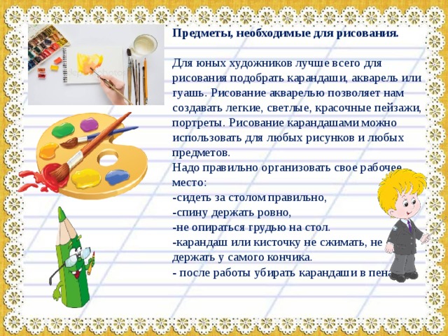 Предметы, необходимые для рисования. Для юных художников лучше всего для рисования подобрать карандаши, акварель или гуашь. Рисование акварелью позволяет нам создавать легкие, светлые, красочные пейзажи, портреты. Рисование карандашами можно использовать для любых рисунков и любых предметов. Надо правильно организовать свое рабочее место: -сидеть за столом правильно, -спину держать ровно, -не опираться грудью на стол. -карандаш или кисточку не сжимать, не держать у самого кончика. - после работы убирать карандаши в пенал. 