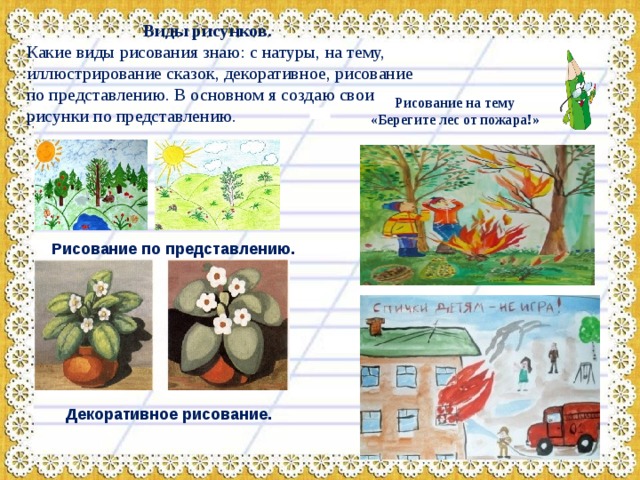  Виды рисунков. Какие виды рисования знаю: с натуры, на тему, иллюстрирование сказок, декоративное, рисование по представлению. В основном я создаю свои рисунки по представлению. Рисование на тему «Берегите лес от пожара!» Рисование по представлению.  Декоративное рисование.  