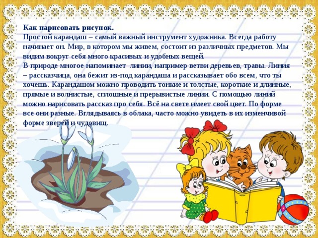 Как нарисовать рисунок. Простой карандаш – самый важный инструмент художника. Всегда работу начинает он. Мир, в котором мы живем, состоит из различных предметов. Мы видим вокруг себя много красивых и удобных вещей. В природе многое напоминает линии, например ветви деревьев, травы. Линия – рассказчица, она бежит из-под карандаша и рассказывает обо всем, что ты хочешь. Карандашом можно проводить тонкие и толстые, короткие и длинные, прямые и волнистые, сплошные и прерывистые линии. С помощью линий можно нарисовать рассказ про себя. Всё на свете имеет свой цвет. По форме все они разные. Вглядываясь в облака, часто можно увидеть в их изменчивой форме зверей и чудовищ. 