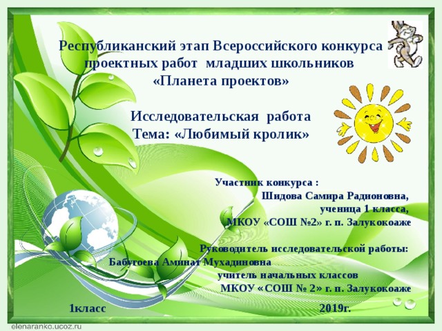 Республиканский этап Всероссийского конкурса проектных работ младших школьников «Планета проектов» Исследовательская работа Тема: «Любимый кролик»   Участник конкурса :  Шидова Самира Радионовна,  ученица 1 класса,  МКОУ «СОШ №2» г. п. Залукокоаже   Руководитель исследовательской работы: Бабугоева Аминат Мухадиновна  учитель начальных классов  МКОУ « СОШ № 2 » г. п. Залукокоаже  1класс 2019г.  