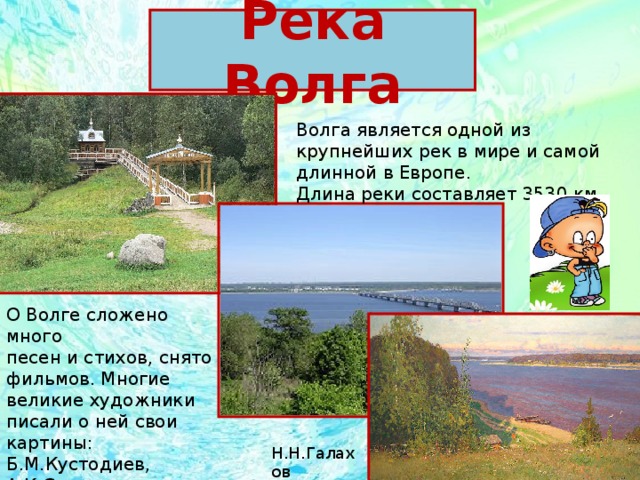 Река Волга Волга является одной из крупнейших рек в мире и самой длинной в Европе. Длина реки составляет 3530 км. О Волге сложено много песен и стихов, снято фильмов. Многие великие художники писали о ней свои картины: Б.М.Кустодиев, А.К.Саврасов, И.Е.Репин , В.И.Сурикови др.  Н.Н.Галахов 