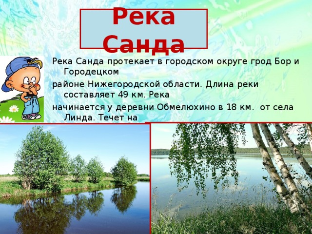 Река Санда Река Санда протекает в городском округе грод Бор и Городецком районе Нижегородской области. Длина реки составляет 49 км. Река начинается у деревни Обмелюхино в 18 км. от села Линда. Течет на юг, у села Зиняки поворачивает на юго-восток и впадает в реку Линда у села Кантаурово. 
