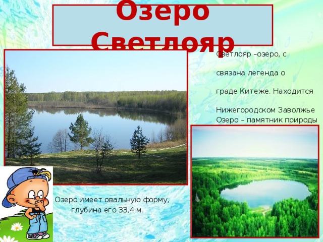 Озеро Светлояр    Светлояр –озеро, с которым  связана легенда о затонувшем  граде Китеже. Находится в   Нижегородском Заволжье  Озеро – памятник природы  федерального значения.  Озеро имеет овальную форму,  глубина его 33,4 м. 