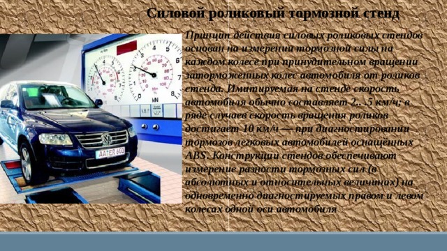 Силовой роликовый тормозной стенд Принцип действия силовых роликовых стендов основан на измерении тормозной силы на каждом колесе при принудительном вращении заторможенных колес автомобиля от роликов стенда. Имитируемая на стенде скорость автомобиля обычно составляет 2.. .5 км/ч; в ряде случаев скорость вращения роликов достигает 10 км/ч — при диагностировании тормозов легковых автомобилей оснащённых ABS. Конструкции стендов обеспечивают измерение разности тормозных сил (в абсолютных и относительных величинах) на одновременно диагностируемых правом и левом колесах одной оси автомобиля . 