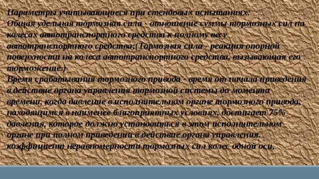 Параметры учитывающиеся при стендовых испытаниях: Общая удельная тормозная сила - отношение суммы тормозных сил на колесах автотранспортного средства к полному весу автотранспортного средства;(Тормозная сила - реакция опорной поверхности на колеса автотранспортного средства, вызывающая его торможение.) Время срабатывания тормозного привода - время от начала приведения в действие органа управления тормозной системы до момента времени, когда давление в исполнительном органе тормозного привода, находящимся в наименее благоприятных условиях, достигает 75% давления, которое должно установиться в этом исполнительном органе при полном приведении в действие органа управления. коэффициент неравномерности тормозных сил колес одной оси, 