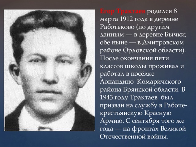 Егор Трактаев родился 8 марта 1912 года в деревне Работьково (по другим данным — в деревне Бычки; обе ныне — в Дмитровском районе Орловской области). После окончания пяти классов школы проживал и работал в посёлке Лопандино Комаричского района Брянской области. В 1943 году Трактаев был призван на службу в Рабоче-крестьянскую Красную Армию. С сентября того же года — на фронтах Великой Отечественной войны. 