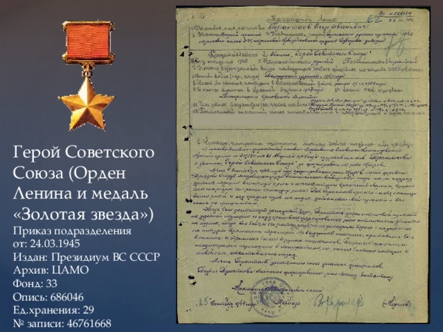 Герой Советского Союза (Орден Ленина и медаль «Золотая звезда») Приказ подразделения от: 24.03.1945 Издан: Президиум ВС СССР Архив: ЦАМО Фонд: 33 Опись: 686046 Ед.хранения: 29 № записи: 46761668 