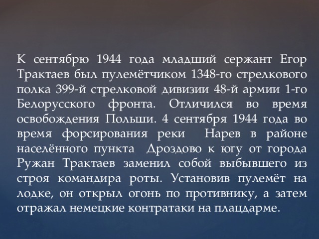 К сентябрю 1944 года младший сержант Егор Трактаев был пулемётчиком 1348-го стрелкового полка 399-й стрелковой дивизии 48-й армии 1-го Белорусского фронта. Отличился во время освобождения Польши. 4 сентября 1944 года во время форсирования реки Нарев в районе населённого пункта Дроздово к югу от города Ружан Трактаев заменил собой выбывшего из строя командира роты. Установив пулемёт на лодке, он открыл огонь по противнику, а затем отражал немецкие контратаки на плацдарме. 