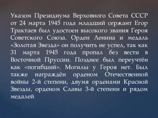 Указом Президиума Верховного Совета СССР от 24 марта 1945 года младший сержант Егор Трактаев был удостоен высокого звания Героя Советского Союза. Орден Ленина и медаль «Золотая Звезда» он получить не успел, так как 31 марта 1945 года пропал без вести в Восточной Пруссии. Позднее был переучтён как «погибший». Могилы у Героя нет. Был также награждён орденом Отечественной войны 2-й степени, двумя орденами Красной Звезды, орденом Славы 3-й степени и рядом медалей . 