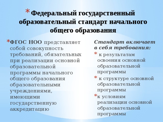 Федеральный государственный образовательный стандарт начального общего образования ФГОС НОО представляет собой совокупность требований, обязательных при реализации основной образовательной программы начального общего образования образовательными учреждениями, имеющими государственную аккредитацию Стандарт включает в себя требования:  к результатам освоения основной образовательной программы  к структуре основной образовательной программы к условиям реализации основной образовательной программы 
