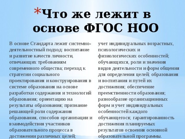 Что же лежит в основе ФГОС НОО В основе Стандарта лежит системно-деятельностный подход: воспитание и развитие качеств личности, отвечающих требованиям современного общества; переход к стратегии социального проектирования и конструирования в системе образования на основе разработки содержания и технологий образования; ориентацию на результаты образования; признание решающей роли содержания образования, способов организации и взаимодействия участников образовательного процесса в достижении различных целей; учет индивидуальных возрастных, психологических и физиологических особенностей; обучающихся, роли и значения видов деятельности и форм общения для определения целей; образования и воспитания и путей их достижения; обеспечение преемственности образования; разнообразие организационных форм и учет индивидуальных особенностей каждого обучающегося; гарантированность достижения планируемых результатов освоения основной образовательной программы. 