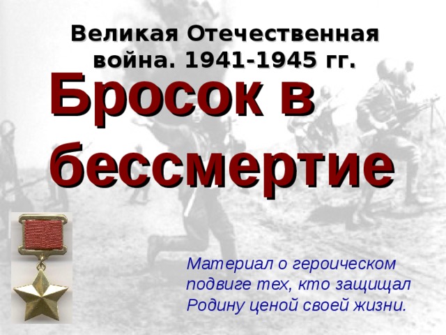 Великая Отечественная война. 1941-1945 гг. Бросок в бессмертие Материал о героическом подвиге тех, кто защищал Родину ценой своей жизни. 