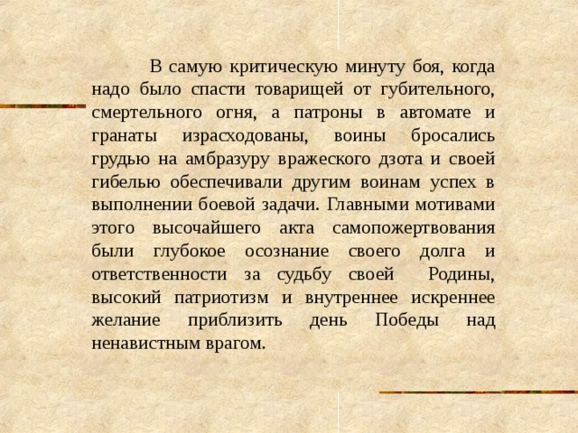  В самую критическую минуту боя, когда надо было спасти товарищей от губительного, смертельного огня, а патроны в автомате и гранаты израсходованы, воины бросались грудью на амбразуру вражеского дзота и своей гибелью обеспечивали другим воинам успех в выполнении боевой задачи. Главными мотивами этого высочайшего акта самопожертвования были глубокое осознание своего долга и ответственности за судьбу своей Родины, высокий патриотизм и внутреннее искреннее желание приблизить день Победы над ненавистным врагом. 