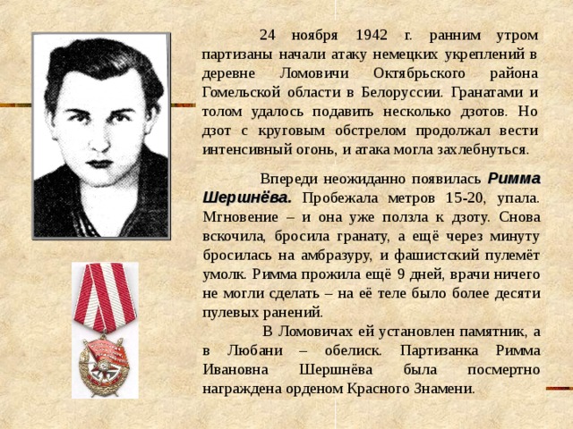  24 ноября 1942 г. ранним утром партизаны начали атаку немецких укреплений в деревне Ломовичи Октябрьского района Гомельской области в Белоруссии. Гранатами и толом удалось подавить несколько дзотов. Но дзот с круговым обстрелом продолжал вести интенсивный огонь, и атака могла захлебнуться.  Впереди неожиданно появилась Римма Шершнёва . Пробежала метров 15-20, упала. Мгновение – и она уже ползла к дзоту. Снова вскочила, бросила гранату, а ещё через минуту бросилась на амбразуру, и фашистский пулемёт умолк. Римма прожила ещё 9 дней, врачи ничего не могли сделать – на её теле было более десяти пулевых ранений.      В Ломовичах ей установлен памятник, а в Любани – обелиск. Партизанка Римма Ивановна Шершнёва была посмертно награждена орденом Красного Знамени. 