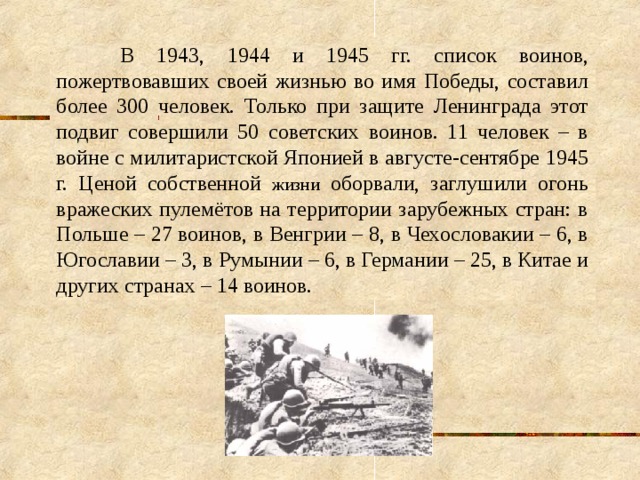  В 1943, 1944 и 1945 гг. список воинов, пожертвовавших своей жизнью во имя Победы, составил более 300 человек. Только при защите Ленинграда этот подвиг совершили 50 советских воинов. 11 человек – в войне с милитаристской Японией в августе-сентябре 1945 г. Ценой собственной жизни оборвали, заглушили огонь вражеских пулемётов на территории зарубежных стран: в Польше – 27 воинов, в Венгрии – 8, в Чехословакии – 6, в Югославии – 3, в Румынии – 6, в Германии – 25, в Китае и других странах – 14 воинов. 